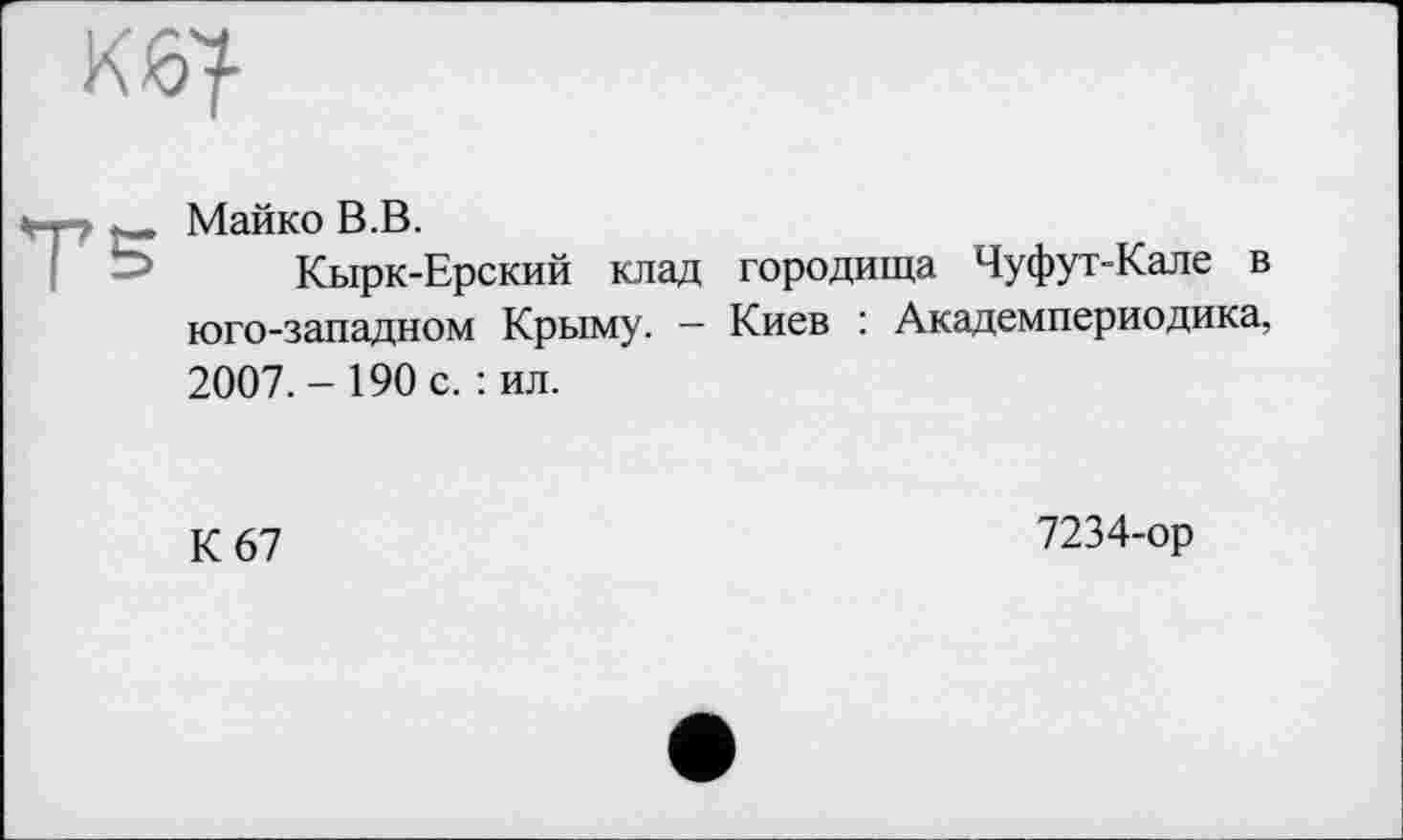 ﻿Майко В.В.
Кырк-Ерский клад городища Чуфут-Кале в юго-западном Крыму. — Киев : Академпериодика, 2007.-190 с. : ил.
К 67
7234-ор